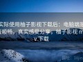 实际使用柚子影视下载后：电脑端是否顺畅，真实感受分享，柚子影视 mkv 下载