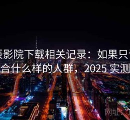星辰影院下载相关记录：如果只说结论适合什么样的人群，2025 实测整理