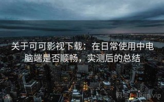 关于可可影视下载：在日常使用中电脑端是否顺畅，实测后的总结