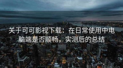 关于可可影视下载：在日常使用中电脑端是否顺畅，实测后的总结