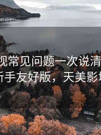 天美影视常见问题一次说清全解析：新手友好版，天美影城