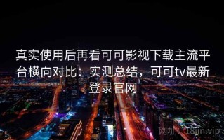 真实使用后再看可可影视下载主流平台横向对比：实测总结，可可tv最新登录官网