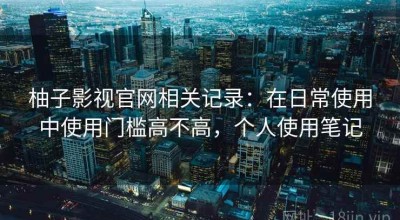 柚子影视官网相关记录：在日常使用中使用门槛高不高，个人使用笔记