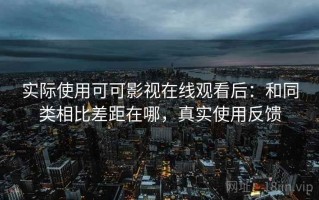 实际使用可可影视在线观看后：和同类相比差距在哪，真实使用反馈