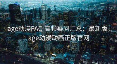 age动漫FAQ 高频疑问汇总：最新版，age动漫动画正版官网