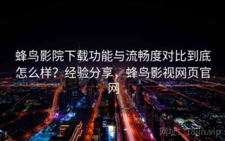 蜂鸟影院下载功能与流畅度对比到底怎么样？经验分享，蜂鸟影视网页官网