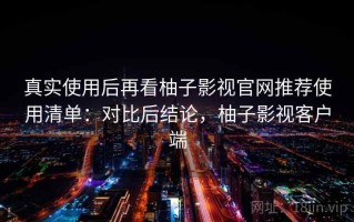 真实使用后再看柚子影视官网推荐使用清单：对比后结论，柚子影视客户端