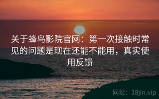 关于蜂鸟影院官网：第一次接触时常见的问题是现在还能不能用，真实使用反馈