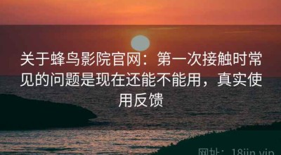 关于蜂鸟影院官网：第一次接触时常见的问题是现在还能不能用，真实使用反馈