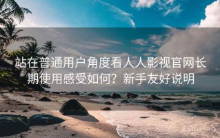 站在普通用户角度看人人影视官网长期使用感受如何？新手友好说明
