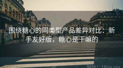 围绕糖心的同类型产品差异对比：新手友好版，糖心是干嘛的
