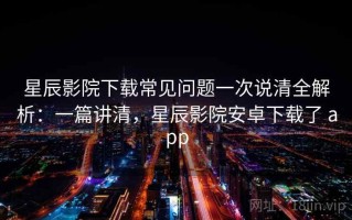 星辰影院下载常见问题一次说清全解析：一篇讲清，星辰影院安卓下载了 app