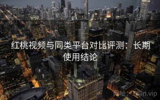 红桃视频与同类平台对比评测：长期使用结论
