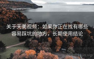 关于天美视频：如果你正在找有哪些容易踩坑的地方，长期使用结论