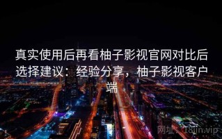 真实使用后再看柚子影视官网对比后选择建议：经验分享，柚子影视客户端