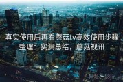 真实使用后再看蘑菇tv高效使用步骤整理：实测总结，蘑菇视讯