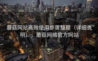 蘑菇网站高效使用步骤整理（详细说明），蘑菇网络官方网站