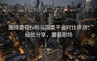 围绕蘑菇tv的与同类平台对比评测：经验分享，蘑菇剧场