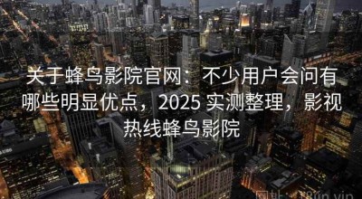 关于蜂鸟影院官网：不少用户会问有哪些明显优点，2025 实测整理，影视热线蜂鸟影院