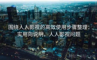 围绕人人影视的高效使用步骤整理：实用向说明，人人影视问题