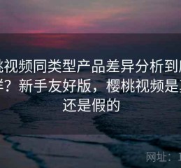 樱桃视频同类型产品差异分析到底怎么样？新手友好版，樱桃视频是真的还是假的