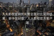 人人影视官网优劣势全面对比实测结果：新手友好版，人人影视官方客户端