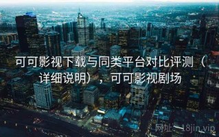 可可影视下载与同类平台对比评测（详细说明），可可影视剧场