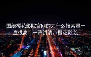 围绕樱花影院官网的为什么搜索量一直很高：一篇讲清，樱花影 院