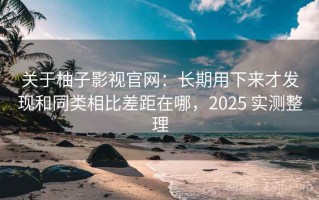 关于柚子影视官网：长期用下来才发现和同类相比差距在哪，2025 实测整理