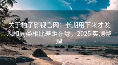 关于柚子影视官网：长期用下来才发现和同类相比差距在哪，2025 实测整理