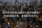 星辰影院优缺点横向对比深度解析：长期使用反馈，星辰影院是什么