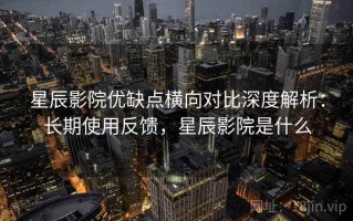 星辰影院优缺点横向对比深度解析：长期使用反馈，星辰影院是什么