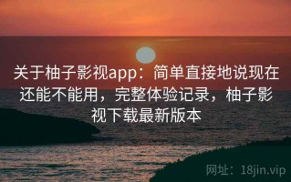 关于柚子影视app：简单直接地说现在还能不能用，完整体验记录，柚子影视下载最新版本