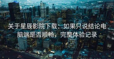 关于星辰影院下载：如果只说结论电脑端是否顺畅，完整体验记录