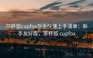 茶杯狐cupfox新手快速上手清单：新手友好版，茶杯狐 cupfox