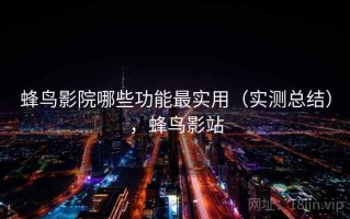 蜂鸟影院哪些功能最实用（实测总结），蜂鸟影站