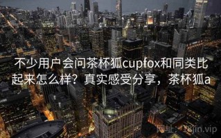 不少用户会问茶杯狐cupfox和同类比起来怎么样？真实感受分享，茶杯狐a