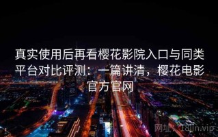 真实使用后再看樱花影院入口与同类平台对比评测：一篇讲清，樱花电影官方官网