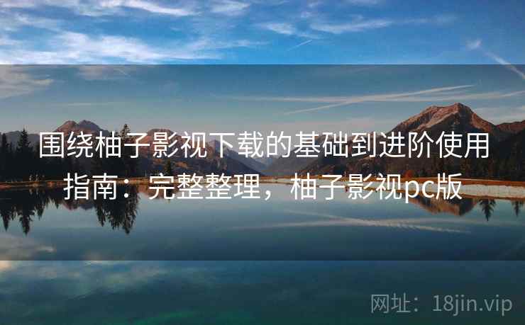 围绕柚子影视下载的基础到进阶使用指南：完整整理，柚子影视pc版