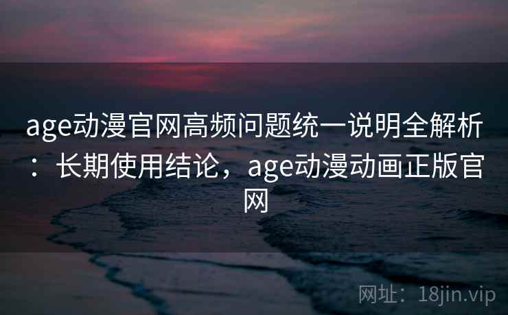 age动漫官网高频问题统一说明全解析：长期使用结论，age动漫动画正版官网