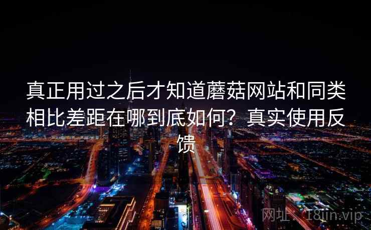 真正用过之后才知道蘑菇网站和同类相比差距在哪到底如何?真实使用反馈 真正用过之后才知道蘑菇网站和同类相比差距在哪到底如何?真实使用反馈