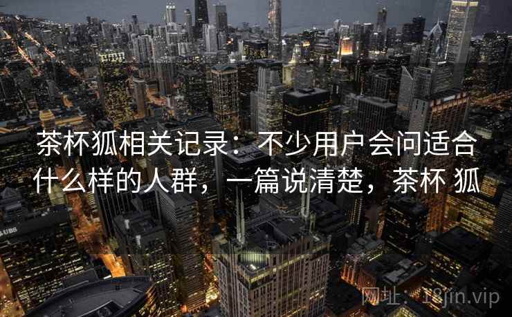 茶杯狐相关记录：不少用户会问适合什么样的人群，一篇说清楚，茶杯 狐