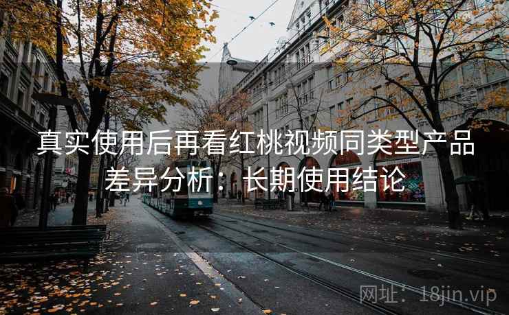 真实使用后再看红桃视频同类型产品差异分析：长期使用结论