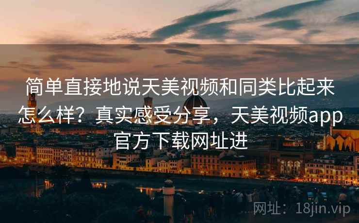 简单直接地说天美视频和同类比起来怎么样？真实感受分享，天美视频app官方下载网址进