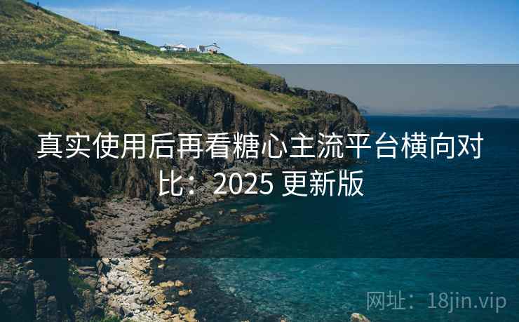 真实使用后再看糖心主流平台横向对比：2025 更新版