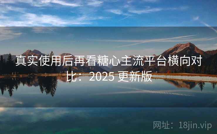 真实使用后再看糖心主流平台横向对比：2025 更新版