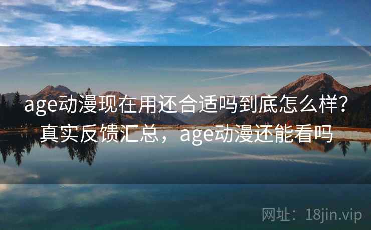 age动漫现在用还合适吗到底怎么样？真实反馈汇总，age动漫还能看吗