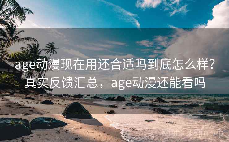 age动漫现在用还合适吗到底怎么样？真实反馈汇总，age动漫还能看吗