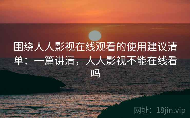 围绕人人影视在线观看的使用建议清单：一篇讲清，人人影视不能在线看吗