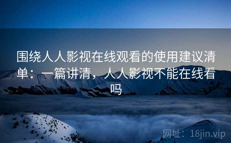 围绕人人影视在线观看的使用建议清单：一篇讲清，人人影视不能在线看吗